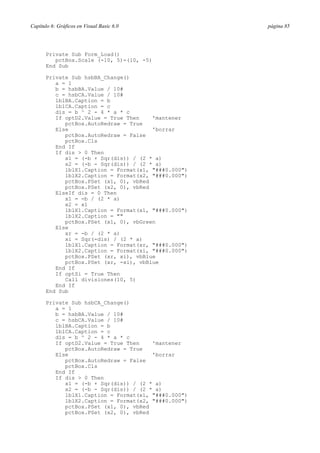 Capítulo 6: Gráficos en Visual Basic 6.0 página 85
Private Sub Form_Load()
pctBox.Scale (-10, 5)-(10, -5)
End Sub
Private Sub hsbBA_Change()
a = 1
b = hsbBA.Value / 10#
c = hsbCA.Value / 10#
lblBA.Caption = b
lblCA.Caption = c
dis = b ^ 2 - 4 * a * c
If optD2.Value = True Then 'mantener
pctBox.AutoRedraw = True
Else 'borrar
pctBox.AutoRedraw = False
pctBox.Cls
End If
If dis > 0 Then
x1 = (-b + Sqr(dis)) / (2 * a)
x2 = (-b - Sqr(dis)) / (2 * a)
lblX1.Caption = Format(x1, "###0.000")
lblX2.Caption = Format(x2, "###0.000")
pctBox.PSet (x1, 0), vbRed
pctBox.PSet (x2, 0), vbRed
ElseIf dis = 0 Then
x1 = -b / (2 * a)
x2 = x1
lblX1.Caption = Format(x1, "###0.000")
lblX2.Caption = ""
pctBox.PSet (x1, 0), vbGreen
Else
xr = -b / (2 * a)
xi = Sqr(-dis) / (2 * a)
lblX1.Caption = Format(xr, "###0.000")
lblX2.Caption = Format(xi, "###0.000")
pctBox.PSet (xr, xi), vbBlue
pctBox.PSet (xr, -xi), vbBlue
End If
If optSi = True Then
Call divisiones(10, 5)
End If
End Sub
Private Sub hsbCA_Change()
a = 1
b = hsbBA.Value / 10#
c = hsbCA.Value / 10#
lblBA.Caption = b
lblCA.Caption = c
dis = b ^ 2 - 4 * a * c
If optD2.Value = True Then 'mantener
pctBox.AutoRedraw = True
Else 'borrar
pctBox.AutoRedraw = False
pctBox.Cls
End If
If dis > 0 Then
x1 = (-b + Sqr(dis)) / (2 * a)
x2 = (-b - Sqr(dis)) / (2 * a)
lblX1.Caption = Format(x1, "###0.000")
lblX2.Caption = Format(x2, "###0.000")
pctBox.PSet (x1, 0), vbRed
pctBox.PSet (x2, 0), vbRed
 