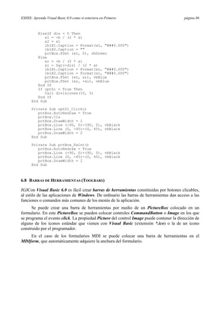 ESIISS: Aprenda Visual Basic 6.0 como si estuviera en Primero página 86
ElseIf dis = 0 Then
x1 = -b / (2 * a)
x2 = x1
lblX1.Caption = Format(x1, "###0.000")
lblX2.Caption = ""
pctBox.PSet (x1, 0), vbGreen
Else
xr = -b / (2 * a)
xi = Sqr(-dis) / (2 * a)
lblX1.Caption = Format(xr, "###0.000")
lblX2.Caption = Format(xi, "###0.000")
pctBox.PSet (xr, xi), vbBlue
pctBox.PSet (xr, -xi), vbBlue
End If
If optSi = True Then
Call divisiones(10, 5)
End If
End Sub
Private Sub optD1_Click()
pctBox.AutoRedraw = True
pctBox.Cls
pctBox.DrawWidth = 1
pctBox.Line (-90, 0)-(90, 0), vbBlack
pctBox.Line (0, -45)-(0, 45), vbBlack
pctBox.DrawWidth = 2
End Sub
Private Sub pctBox_Paint()
pctBox.AutoRedraw = True
pctBox.Line (-90, 0)-(90, 0), vbBlack
pctBox.Line (0, -45)-(0, 45), vbBlack
pctBox.DrawWidth = 2
End Sub
6.8 BARRAS DE HERRAMIENTAS (TOOLBARS)
JGJCon Visual Basic 6.0 es fácil crear barras de herramientas constituidas por botones clicables,
al estilo de las aplicaciones de Windows. De ordinario las barras de herramientas dan acceso a las
funciones o comandos más comunes de los menús de la aplicación.
Se puede crear una barra de herramientas por medio de un PictureBox colocado en un
formulario. En este PictureBox se pueden colocar controles CommandButton o Image en los que
se programa el evento click. La propiedad Picture del control Image puede contener la dirección de
alguno de los iconos estándar que vienen con Visual Basic (extensión *.ico) o la de un icono
construido por el programador.
En el caso de los formularios MDI se puede colocar una barra de herramientas en el
MDIform, que automáticamente adquiere la anchura del formulario.
 