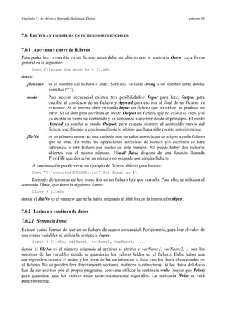 Capítulo 7: Archivos y Entrada/Salida de Datos página 93
7.6 LECTURA Y ESCRITURA EN FICHEROS SECUENCIALES
7.6.1 Apertura y cierre de ficheros
Para poder leer o escribir en un fichero antes debe ser abierto con la sentencia Open, cuya forma
general es la siguiente:
Open filename For modo As # fileNo
donde:
filename es el nombre del fichero a abrir. Será una variable string o un nombre entre dobles
comillas (“ ”).
modo Para acceso secuencial existen tres posibilidades: Input para leer, Output para
escribir al comienzo de un fichero y Append para escribir al final de un fichero ya
existente. Si se intenta abrir en modo Input un fichero que no existe, se produce un
error. Si se abre para escritura en modo Output un fichero que no existe se crea, y si
ya existía se borra su contenido y se comienza a escribir desde el principio. El modo
Append es similar al modo Output, pero respeta siempre el contenido previo del
fichero escribiendo a continuación de lo último que haya sido escrito anteriormente.
fileNo es un número entero (o una variable con un valor entero) que se asigna a cada fichero
que se abre. En todas las operaciones sucesivas de lectura y/o escritura se hará
referencia a este fichero por medio de este número. No puede haber dos ficheros
abiertos con el mismo número. Visual Basic dispone de una función llamada
FreeFile que devuelve un número no ocupado por ningún fichero.
A continuación puede verse un ejemplo de fichero abierto para lectura:
Open "C:usuariosPRUEBA1.txt" For Input as #1
Después de terminar de leer o escribir en un fichero hay que cerrarlo. Para ello, se utilizara el
comando Close, que tiene la siguiente forma:
Close # fileNo
donde el fileNo es el número que se la había asignado al abrirlo con la instrucción Open.
7.6.2 Lectura y escritura de datos
7.6.2.1 Sentencia Input
Existen varias formas de leer en un fichero de acceso secuencial. Por ejemplo, para leer el valor de
una o más variables se utiliza la sentencia Input:
Input # fileNo, varName1, varName2, varName3, ...
donde el fileNo es el número asignado al archivo al abrirlo y varName1, varName2, ... son los
nombres de las variables donde se guardarán los valores leídos en el fichero. Debe haber una
correspondencia entre el orden y los tipos de las variables en la lista, con los datos almacenados en
el fichero. No se pueden leer directamente vectores, matrices o estructuras. Si los datos del disco
han de ser escritos por el propio programa, conviene utilizar la sentencia write (mejor que Print)
para garantizar que los valores están convenientemente separados. La sentencia Write se verá
posteriormente.
 