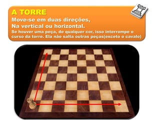 A TORRE
Move-se em duas direções,
Na vertical ou horizontal.
Se houver uma peça, de qualquer cor, isso interrompe o
curso da torre. Ela não salta outras peças(exceto o cavalo)
 