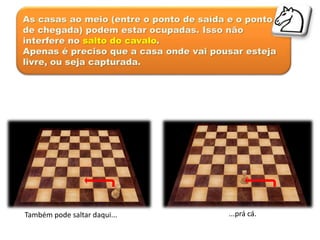As casas ao meio (entre o ponto de saída e o ponto
de chegada) podem estar ocupadas. Isso não
interfere no salto do cavalo.
Apenas é preciso que a casa onde vai pousar esteja
livre, ou seja capturada.
Também pode saltar daqui... ...prá cá.
 