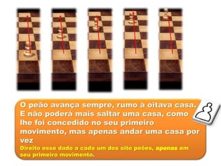 O peão avança sempre, rumo à oitava casa.
E não poderá mais saltar uma casa, como
lhe foi concedido no seu primeiro
movimento, mas apenas andar uma casa por
vez
Direito esse dado a cada um dos oito peões, apenas em
seu primeiro movimento.
 