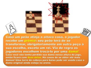 Caso um peão atinja a oitava casa, o jogador
recebe um prêmio: seu peão terá de se
transformar, obrigatoriamente em outra peça à
sua escolha, exceto um rei. Via de regra os
jogadores escolhem trocá-lo por uma dama!
Caso você não tenha perdido sua dama nessa altura do jogo,
então ficará com duas delas. Há casos de se obter até mais
damas! Uma torre de cabeça para baixo pode ser usada caso a
dama original ainda esteja na arena.
 