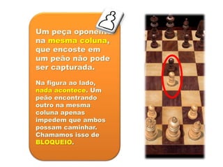 Um peça oponente
na mesma coluna,
que encoste em
um peão não pode
ser capturada.
Na figura ao lado,
nada acontece. Um
peão encontrando
outro na mesma
coluna apenas
impedem que ambos
possam caminhar.
Chamamos isso de
BLOQUEIO.
 