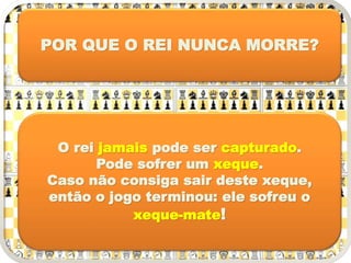 POR QUE O REI NUNCA MORRE?
O rei jamais pode ser capturado.
Pode sofrer um xeque.
Caso não consiga sair deste xeque,
então o jogo terminou: ele sofreu o
xeque-mate!
 