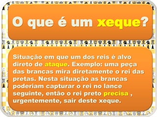 O que é um xeque?
Situação em que um dos reis é alvo
direto de ataque. Exemplo: uma peça
das brancas mira diretamente o rei das
pretas. Nesta situação as brancas
poderiam capturar o rei no lance
seguinte, então o rei preto precisa ,
urgentemente, sair deste xeque.
 