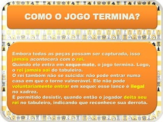 Embora todas as peças possam ser capturada, isso
jamais acontecerá com o rei.
Quando ele entra em xeque-mate, o jogo termina. Logo,
o rei jamais sai do tabuleiro.
O rei também não se suicida: não pode entrar numa
casa em que o torne vulnerável. Ele não pode
voluntariamente entrar em xeque: esse lance é ilegal
no xadrez.
É permitido desistir, quando então o jogador deita seu
rei no tabuleiro, indicando que reconhece sua derrota.
COMO O JOGO TERMINA?
 