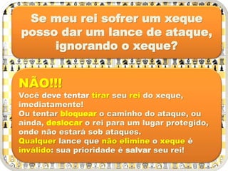 Se meu rei sofrer um xeque
posso dar um lance de ataque,
ignorando o xeque?
NÃO!!!
Você deve tentar tirar seu rei do xeque,
imediatamente!
Ou tentar bloquear o caminho do ataque, ou
ainda, deslocar o rei para um lugar protegido,
onde não estará sob ataques.
Qualquer lance que não elimine o xeque é
inválido: sua prioridade é salvar seu rei!
 