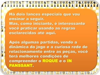 Há dois lances especiais que vou
ensinar a seguir.
Mas, como iniciante, é interessante
você praticar usando as regras
esclarecidas até aqui.
Após algumas partidas, vendo a
dinâmica do jogo e a curiosa rede de
relacionamento entre as peças, você
terá melhores condições de
compreender o ROQUE e o IN
PANSSANT.
 