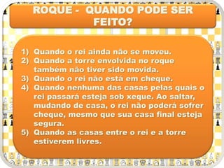ROQUE - QUANDO PODE SER
FEITO?
1) Quando o rei ainda não se moveu.
2) Quando a torre envolvida no roque
também não tiver sido movida.
3) Quando o rei não está em cheque.
4) Quando nenhuma das casas pelas quais o
rei passará esteja sob xeque. Ao saltar,
mudando de casa, o rei não poderá sofrer
cheque, mesmo que sua casa final esteja
segura.
5) Quando as casas entre o rei e a torre
estiverem livres.
 