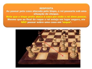 RESPOSTA
Ao passar pela casa atacada pelo bispo, o rei passaria sob uma
situação de cheque.
Note que o bispo preto ataca a casa por onde o rei deve passar.
Mesmo que ao final do roque o rei esteja em lugar seguro, ele
NÃO passar sobre uma casa em ‘xeque’.
 