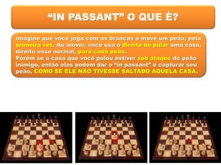 “IN PASSANT” O QUE É?
Imagine que você joga com as brancas e move um peão, pela
primeira vez. Ao mover, você usa o direito de pular uma casa,
direito esse normal, para cada peão.
Porém se a casa que você pulou estiver sob ataque do peão
inimigo, então elas podem dar o “in passant” e capturar seu
peão, COMO SE ELE NÃO TIVESSE SALTADO AQUELA CASA.
 