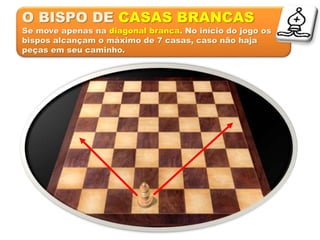 O BISPO DE CASAS BRANCAS
Se move apenas na diagonal branca. No início do jogo os
bispos alcançam o máximo de 7 casas, caso não haja
peças em seu caminho.
 