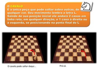 O CAVALO
É a única peça que pode saltar sobre outras, de
qualquer cor. Seu movimento lembra a letra L.
Saindo de sua posição inicial ele andará 2 casas em
linha reta, em qualquer direção, e 1 casa à direita ou
à esquerda, se posicionando na ponta final do L.
O cavalo pode saltar daqui... Prá cá.
 