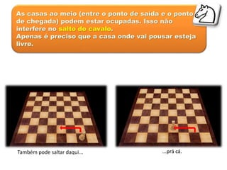 As casas ao meio (entre o ponto de saída e o ponto
de chegada) podem estar ocupadas. Isso não
interfere no salto do cavalo.
Apenas é preciso que a casa onde vai pousar esteja
livre.
Também pode saltar daqui... ...prá cá.
 
