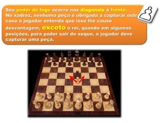 Seu poder de fogo ocorre nas diagonais à frente.
No xadrez, nenhuma peça é obrigada a capturar outra,
caso o jogador entenda que isso lhe cause
desvantagem, exceto o rei, quando em algumas
posições, para poder sair do xeque, o jogador deve
capturar uma peça.
 