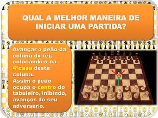QUAL A MELHOR MANEIRA DE
INICIAR UMA PARTIDA?
Avançar o peão da
coluna do rei,
colocando-o na
4ªcasa desta
coluna.
Assim o peão
ocupa o centro do
tabuleiro, inibindo,
avanços do seu
adversário.
 