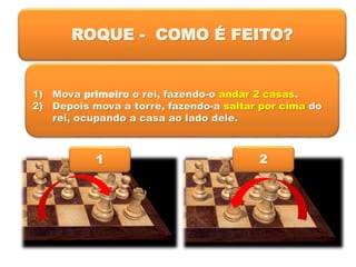ROQUE - COMO É FEITO?
1) Mova primeiro o rei, fazendo-o andar 2 casas.
2) Depois mova a torre, fazendo-a saltar por cima do
rei, ocupando a casa ao lado dele.
1 2
 