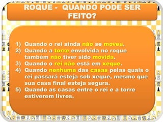 ROQUE - QUANDO PODE SER
FEITO?
1) Quando o rei ainda não se moveu.
2) Quando a torre envolvida no roque
também não tiver sido movida.
3) Quando o rei não está em xeque.
4) Quando nenhuma das casas pelas quais o
rei passará esteja sob xeque, mesmo que
sua casa final esteja segura.
5) Quando as casas entre o rei e a torre
estiverem livres.
 