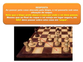 RESPOSTA
Ao passar pela casa atacada pelo bispo, o rei passaria sob uma
situação de xeque.
Note que o bispo preto ataca a casa por onde o rei deve passar.
Mesmo que ao final do roque o rei esteja em lugar seguro, ele
NÃO deve passar sobre uma casa em ‘xeque’.
 