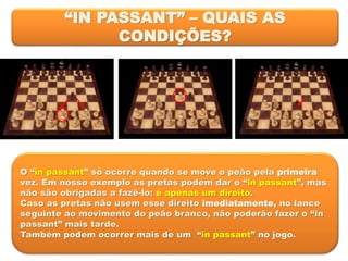 “IN PASSANT” – QUAIS AS
CONDIÇÕES?
O “in passant” só ocorre quando se move o peão pela primeira
vez. Em nosso exemplo as pretas podem dar o “in passant”, mas
não são obrigadas a fazê-lo: é apenas um direito.
Caso as pretas não usem esse direito imediatamente, no lance
seguinte ao movimento do peão branco, não poderão fazer o “in
passant” mais tarde.
Também podem ocorrer mais de um “in passant” no jogo.
 