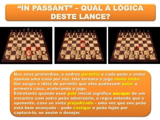 “IN PASSANT” – QUAL A LÓGICA
DESTE LANCE?
Nos seus primórdios, o xadrez permitia a cada peão a andar
apenas uma casa por vez. Isto tornava o jogo muito lento.
Daí surgiu a ideia de permitir que eles pudessem pular a
primeira casa, acelerando o jogo.
Entretanto quando esse pulo inicial significa escapar de um
encontro com outro peão adversário, a regra entende que o
oponente, caso se sinta prejudicado – uma vez que seu peão
está bem avançado – pode castigar o peão fujão por
capturá-lo, se assim o desejar.
 