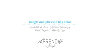 Google Analytics: No hay dolor
Ismael D. Arróniz | @EscuelaYoungle
Elena Cejudo | @bodycopy
 