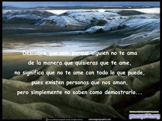 Descubre que solo porque alguien no te ama  de la manera que quisieras que te ame,  no significa que no te ame con todo lo que puede,  pues existen personas que nos aman,  pero simplemente no saben como demostrarlo...  