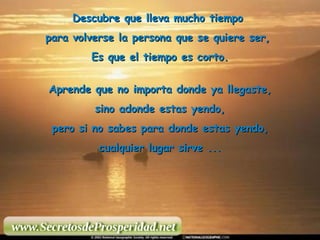 Descubre que lleva mucho tiempo  para volverse la persona que se quiere ser,  Es que el tiempo es corto. Aprende que no importa donde ya llegaste, sino adonde estas yendo,  pero si no sabes para donde estas yendo, cualquier lugar sirve ... 