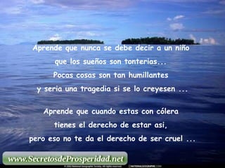 Aprende que nunca se debe decir a un niño  que los sueños son tonterias...  Pocas cosas son tan humillantes  y seria una tragedia si se lo creyesen ... Aprende que cuando estas con cólera  tienes el derecho de estar asi,  pero eso no te da el derecho de ser cruel ... 