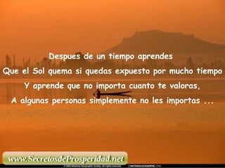 Despues de un tiempo aprendes  Que el Sol quema si quedas expuesto por mucho tiempo Y aprende que no importa cuanto te valoras, A algunas personas simplemente no les importas ... 