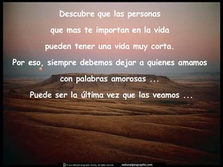 Descubre que las personas  que mas te importan en la vida  pueden tener una vida muy corta.  Por eso, siempre debemos dejar a quienes amamos  con palabras amorosas ...  Puede ser la última vez que las veamos ... 
