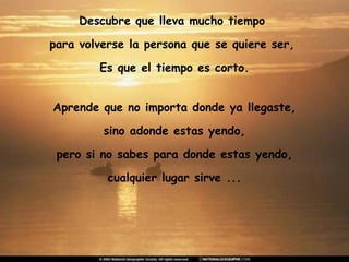 Descubre que lleva mucho tiempo  para volverse la persona que se quiere ser,  Es que el tiempo es corto. Aprende que no importa donde ya llegaste, sino adonde estas yendo,  pero si no sabes para donde estas yendo, cualquier lugar sirve ... 