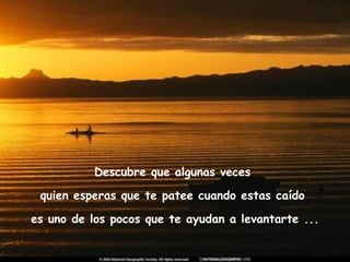 Descubre que algunas veces  quien esperas que te patee cuando estas caído  es uno de los pocos que te ayudan a levantarte ... 