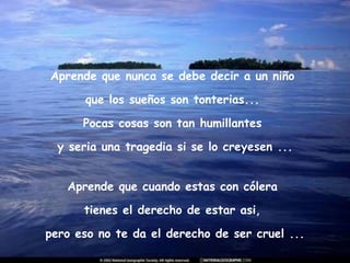 Aprende que nunca se debe decir a un niño  que los sueños son tonterias...  Pocas cosas son tan humillantes  y seria una tragedia si se lo creyesen ... Aprende que cuando estas con cólera  tienes el derecho de estar asi,  pero eso no te da el derecho de ser cruel ... 