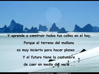 Y aprende a construir todas tus calles en el hoy, Porque el terreno del mañana  es muy incierto para hacer planes ..., Y el futuro tiene la costumbre  de caer en medio del vacìo ... 