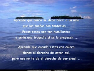 Aprende que nunca se debe decir a un niño  que los sueños son tonterias...  Pocas cosas son tan humillantes  y seria una tragedia si se lo creyesen ... Aprende que cuando estas con cólera  tienes el derecho de estar asi,  pero eso no te da el derecho de ser cruel ... 