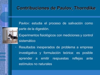 Contribuciones de Paulov, Thorndike Pavlov: estudia el proceso de salivación como parte de la digestión. Experimentos fisiológicos con mediciones y control sistemático Resultados inesperados de problema a empresa investigativa y formulación teórica: es posible aprender a emitir respuestas reflejas ante estímulos no naturales 