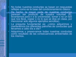 No todas nuestras conductas se basan en respuestas reflejas como es la base del condicionamiento clásico. De hecho, la mayor parte de nuestras conductas parecen ser producto de nuestra voluntad (Ej. levantarnos para ir a la universidad, tomar o no un taxi que nos lleve, copiar o no lo que se dice en clase, por mencionar solo algunos ejemplos sencillos). La pregunta fundamental es: ¿cómo adquirimos y mantenemos los diferentes patrones de conductas que llevamos a cabo día a día? Adquirimos y preservamos todas nuestras conductas como resultado de las consecuencias ambientales de los mismos.  