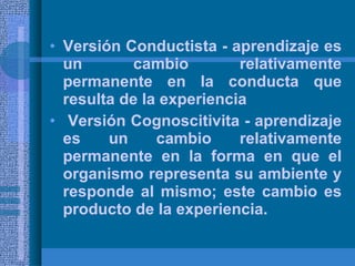 Versión Conductista - aprendizaje es un cambio relativamente permanente en la conducta que resulta de la experiencia Versión Cognoscitivita - aprendizaje es un cambio relativamente permanente en la forma en que el organismo representa su ambiente y responde al mismo; este cambio es producto de la experiencia. 