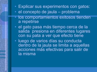 Explicar sus experimentos con gatos: el concepto de jaula – problema los comportamientos exitosos tienden a repetirse el gato pasa más tiempo cerca de la salida  presiona en diferentes lugares con su pata a ver que efecto tiene luego de varios días su conducta dentro de la jaula se limita a aquellas acciones más efectivas para salir de la misma 