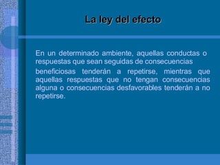 La ley del efecto En un determinado ambiente, aquellas conductas o  respuestas que sean seguidas de consecuencias beneficiosas tenderán a repetirse, mientras que aquellas respuestas que no tengan consecuencias alguna o consecuencias desfavorables tenderán a no repetirse. 