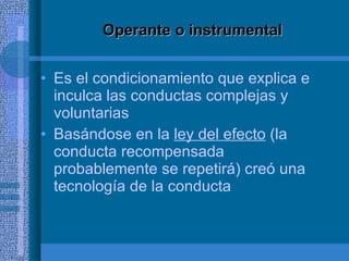 Operante o instrumental Es el condicionamiento que explica e inculca las conductas complejas y voluntarias Basándose en la  ley del efecto  (la conducta recompensada probablemente se repetirá) creó una tecnología de la conducta 