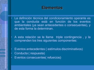 Elementos La definición técnica del condicionamiento operante es que la conducta está en función de los eventos ambientales (ya sean antecedentes o consecuentes), y de esta forma la determinan. A esta relación se le llama  triple contingencia , y la comprenden los tres siguientes componentes: Eventos antecedentes ( estímulos discriminativos) Conducta ( respuesta) Eventos consecuentes( refuerzos ) 