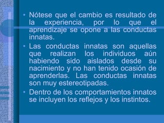 Nótese que el cambio es resultado de la experiencia, por lo que el aprendizaje se opone a las conductas innatas. Las conductas innatas son aquellas que realizan los individuos aún habiendo sido aislados desde su nacimiento y no han tenido ocasión de aprenderlas. Las conductas innatas son muy estereotipadas. Dentro de los comportamientos innatos se incluyen los reflejos y los instintos. 