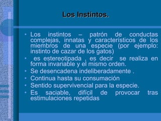 Los Instintos. Los instintos – patrón de conductas complejas, innatas y característicos de los miembros de una especie (por ejemplo: instinto de cazar de los gatos) es estereotipada , es decir  se realiza en forma invariable y el mismo orden. Se desencadena indeliberadamente . Continua hasta su consumación Sentido supervivencial para la especie. Es saciable, difícil de provocar tras estimulaciones repetidas 