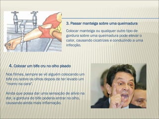 Colocar manteiga ou qualquer outro tipo de gordura sobre uma queimadura pode elevar o calor, causando cicatrizes e conduzindo a uma infecção. Nos filmes, sempre se vê alguém colocando um bife cru sobre os olhos depois de ter levado um  “morro na cara". Ainda que possa dar uma sensação de alívio na dor, a gordura do bife poderia entrar no olho, causando ainda mais inflamação.  4.  Colocar um bife cru no olho pisado 3. Passar manteiga sobre uma queimadura 