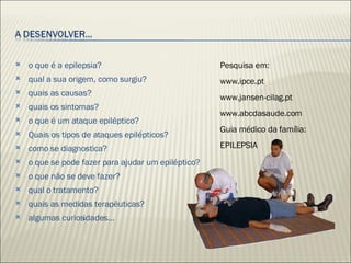 o que é a epilepsia? qual a sua origem, como surgiu?  quais as causas? quais os sintomas? o que é um ataque epiléptico? Quais os tipos de ataques epilépticos? como se diagnostica? o que se pode fazer para ajudar um epiléptico? o que não se deve fazer? qual o tratamento? quais as medidas terapêuticas? algumas curiosidades… Pesquisa em: www.ipce.pt www.jansen-cilag.pt www.abcdasaude.com Guia médico da família: EPILEPSIA 
