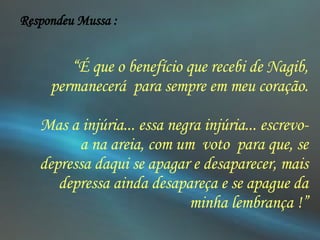  “ É que o benefício que recebi de Nagib, permanecerá  para sempre em meu coração. Mas a injúria... essa negra injúria... escrevo-a na areia, com um  voto  para que, se depressa daqui se apagar e desaparecer, mais depressa ainda desapareça e se apague da minha lembrança !” Respondeu Mussa : 