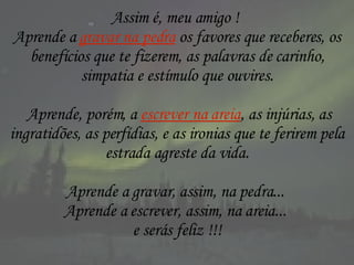 Assim é, meu amigo !  Aprende a  gravar na pedra  os favores que receberes, os benefícios que te fizerem, as palavras de carinho, simpatia e estímulo que ouvires. Aprende, porém, a  escrever na areia , as injúrias, as ingratidões, as perfídias, e as ironias que te ferirem pela estrada agreste da vida. Aprende a gravar, assim, na pedra...  Aprende a escrever, assim, na areia...  e serás feliz !!! 